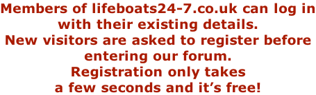 Members of lifeboats24-7.co.uk can log in with their existing details. New visitors are asked to register before entering our forum. Registration only takes a few seconds and it’s free!